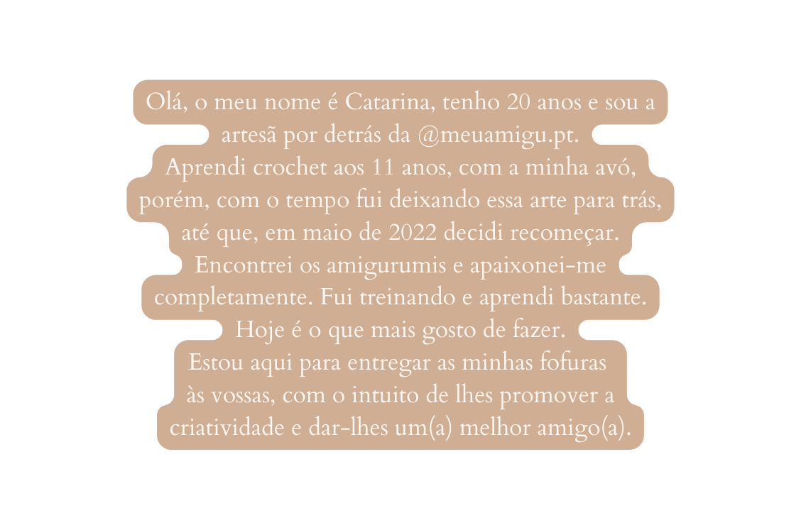 Olá o meu nome é Catarina tenho 20 anos e sou a artesã por detrás da meuamigu pt Aprendi crochet aos 11 anos com a minha avó porém com o tempo fui deixando essa arte para trás até que em maio de 2022 decidi recomeçar Encontrei os amigurumis e apaixonei me completamente Fui treinando e aprendi bastante Hoje é o que mais gosto de fazer Estou aqui para entregar as minhas fofuras às vossas com o intuito de lhes promover a criatividade e dar lhes um a melhor amigo a